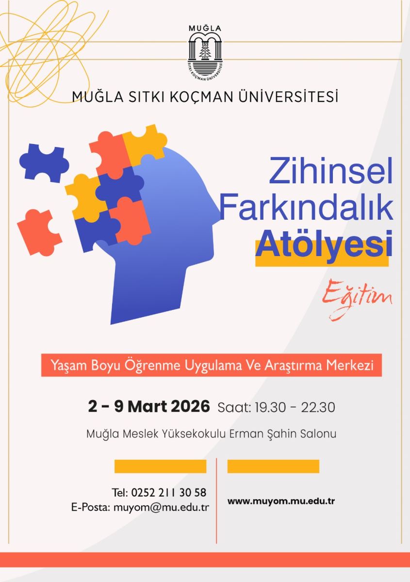 Genel içerik: Afiş, Muğla Sıtkı Koçman Üniversitesi’nin “Zihinsel Farkındalık Atölyesi” adlı eğitim etkinliğini duyuruyor. Üst bölümde üniversite logosu ve kurum adı bulunuyor. Orta kısımda ise mavi bir insan başı silueti ve başlığın yanı sıra renkli yapboz parçalarıyla zihin teması görsel olarak temsil ediliyor. Alt kısımda etkinlik detayları ve iletişim bilgileri yer alıyor.  Görsel öğeler:  Başlık: “Zihinsel Farkındalık Atölyesi” yazısı büyük ve dikkat çekici bir şekilde sağ tarafa yerleşmiş. Alt başlık: “Eğitim” kelimesi ve “Yaşam Boyu Öğrenme Uygulama Ve Araştırma Merkezi” altı iletilmiş. Görselde bir insan başı silueti mavidir. Başın içinde ve çevresinde çeşitli renkli yapboz parçaları bulunur; bu parçalar zihin süreçlerini simgeler. Renk paleti: mavi, turuncu ve kırmızı tonlar baskındır; sade bir beyaz/ açık gri arka plan kullanılmış. Metin (detaylar):  Etkinlik adı: Zihinsel Farkındalık Atölyesi Organizatör: Yaşam Boyu Öğrenme Uygulama Ve Araştırma Merkezi (MUYOM) Tarih: 2-9 Mart 2026 Saatler: Saat: 19.30 – 22.30 Yer: Muğla Meslek Yüksekokulu Erman Şahin Salonu İletişim: Tel: 0252 211 30 58 E-posta: muyom@mu.edu.tr Web sitesi: www.muyom.mu.edu.tr Tasarım/duyuru amacı: Zihinsel farkındalık ve yaşam boyu öğrenme konularında bir atölye serisini duyurmak amacıyla hazırlanmış, çok bölümlü ve sade bir tasarım.